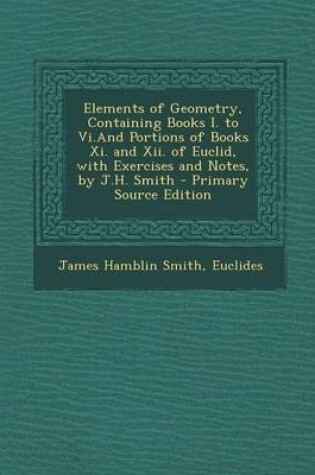 Cover of Elements of Geometry, Containing Books I. to VI.and Portions of Books XI. and XII. of Euclid, with Exercises and Notes, by J.H. Smith - Primary Source Edition