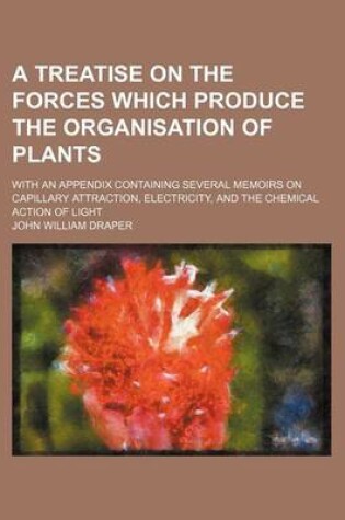 Cover of A Treatise on the Forces Which Produce the Organisation of Plants; With an Appendix Containing Several Memoirs on Capillary Attraction, Electricity, and the Chemical Action of Light