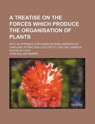 Book cover for A Treatise on the Forces Which Produce the Organisation of Plants; With an Appendix Containing Several Memoirs on Capillary Attraction, Electricity, and the Chemical Action of Light