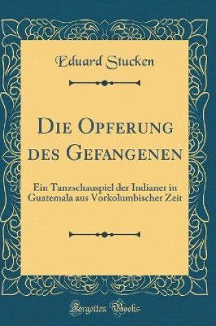 Cover of Die Opferung des Gefangenen: Ein Tanzschauspiel der Indianer in Guatemala aus Vorkolumbischer Zeit (Classic Reprint)