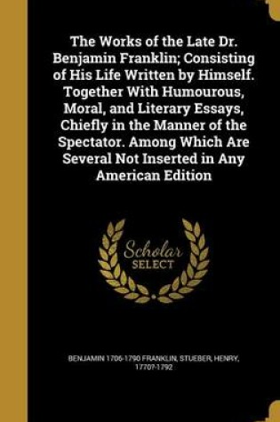 Cover of The Works of the Late Dr. Benjamin Franklin; Consisting of His Life Written by Himself. Together with Humourous, Moral, and Literary Essays, Chiefly in the Manner of the Spectator. Among Which Are Several Not Inserted in Any American Edition