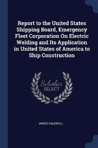 Cover of Report to the United States Shipping Board, Emergency Fleet Corporation On Electric Welding and Its Application in United States of America to Ship Construction