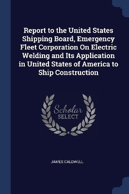 Book cover for Report to the United States Shipping Board, Emergency Fleet Corporation On Electric Welding and Its Application in United States of America to Ship Construction