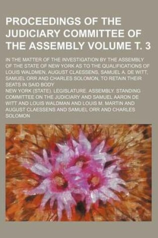 Cover of Proceedings of the Judiciary Committee of the Assembly Volume . 3; In the Matter of the Investigation by the Assembly of the State of New York as to the Qualifications of Louis Waldmen, August Claessens, Samuel A. de Witt, Samuel Orr and Charles Solomon,