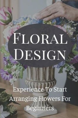 Cover of Floral Design Experience To Start Arranging Flowers For Beginners