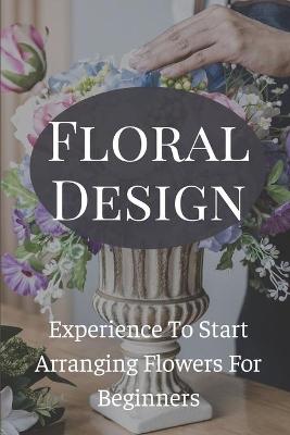 Cover of Floral Design Experience To Start Arranging Flowers For Beginners