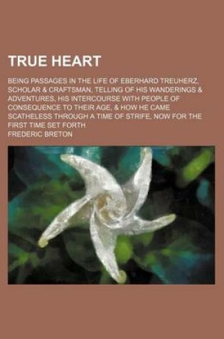 Cover of True Heart; Being Passages in the Life of Eberhard Treuherz, Scholar & Craftsman, Telling of His Wanderings & Adventures, His Intercourse with People of Consequence to Their Age, & How He Came Scatheless Through a Time of Strife, Now for the First Time Se