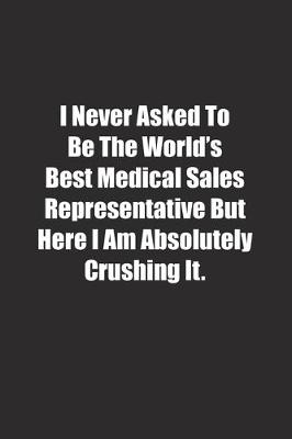 Book cover for I Never Asked To Be The World's Best Medical Sales Representative But Here I Am Absolutely Crushing It.