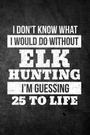 Cover of I Don't Know What I Would Do Without Elk Hunting I'm Guessing 25 To Life