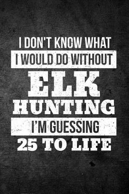 Book cover for I Don't Know What I Would Do Without Elk Hunting I'm Guessing 25 To Life