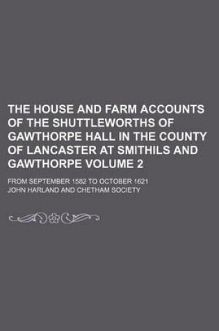 Cover of The House and Farm Accounts of the Shuttleworths of Gawthorpe Hall in the County of Lancaster at Smithils and Gawthorpe Volume 2; From September 1582 to October 1621