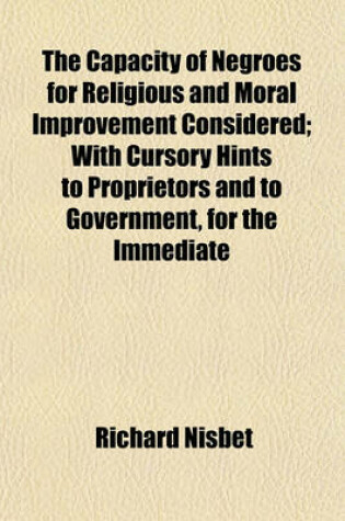 Cover of The Capacity of Negroes for Religious and Moral Improvement Considered; With Cursory Hints to Proprietors and to Government, for the Immediate