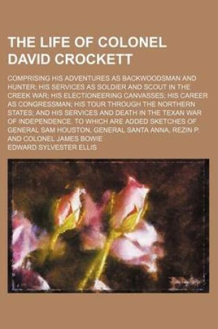 Cover of The Life of Colonel David Crockett; Comprising His Adventures as Backwoodsman and Hunter His Services as Soldier and Scout in the Creek War His Electioneering Canvasses His Career as Congressman His Tour Through the Northern States and His Services and de