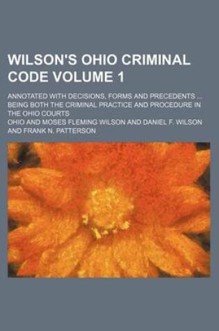 Cover of Wilson's Ohio Criminal Code Volume 1; Annotated with Decisions, Forms and Precedents Being Both the Criminal Practice and Procedure in the Ohio Courts