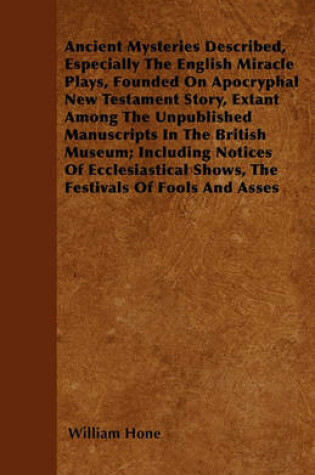 Cover of Ancient Mysteries Described, Especially The English Miracle Plays, Founded On Apocryphal New Testament Story, Extant Among The Unpublished Manuscripts In The British Museum; Including Notices Of Ecclesiastical Shows, The Festivals Of Fools And Asses