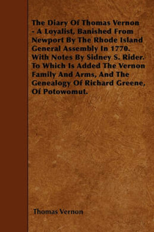 Cover of The Diary Of Thomas Vernon - A Loyalist, Banished From Newport By The Rhode Island General Assembly In 1770. With Notes By Sidney S. Rider. To Which Is Added The Vernon Family And Arms, And The Genealogy Of Richard Greene, Of Potowomut.