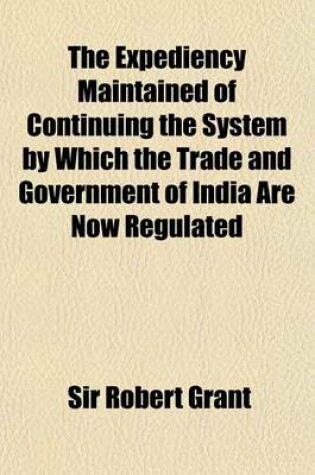 Cover of The Expediency Maintained of Continuing the System by Which the Trade and Government of India Are Now Regulated