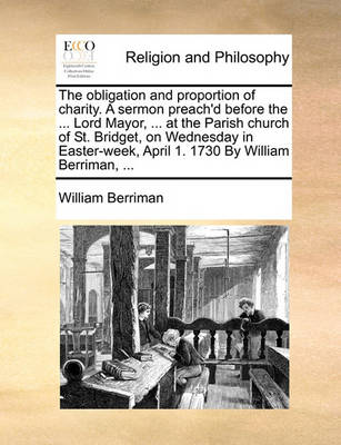 Book cover for The obligation and proportion of charity. A sermon preach'd before the ... Lord Mayor, ... at the Parish church of St. Bridget, on Wednesday in Easter-week, April 1. 1730 By William Berriman, ...