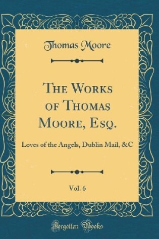 Cover of The Works of Thomas Moore, Esq., Vol. 6: Loves of the Angels, Dublin Mail, &C (Classic Reprint)