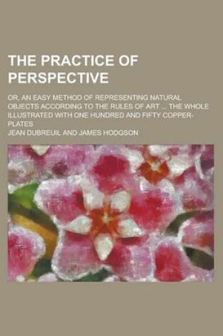 Cover of The Practice of Perspective; Or, an Easy Method of Representing Natural Objects According to the Rules of Art ... the Whole Illustrated with One Hundred and Fifty Copper-Plates