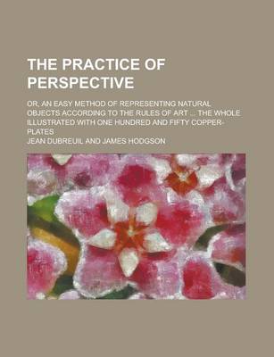Book cover for The Practice of Perspective; Or, an Easy Method of Representing Natural Objects According to the Rules of Art ... the Whole Illustrated with One Hundred and Fifty Copper-Plates
