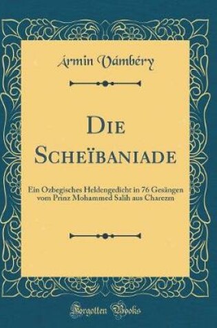 Cover of Die Scheïbaniade: Ein Özbegisches Heldengedicht in 76 Gesängen vom Prinz Mohammed Salih aus Charezm (Classic Reprint)