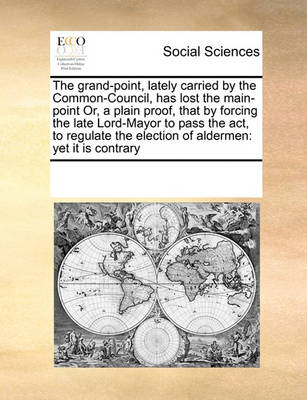 Book cover for The grand-point, lately carried by the Common-Council, has lost the main-point Or, a plain proof, that by forcing the late Lord-Mayor to pass the act, to regulate the election of aldermen
