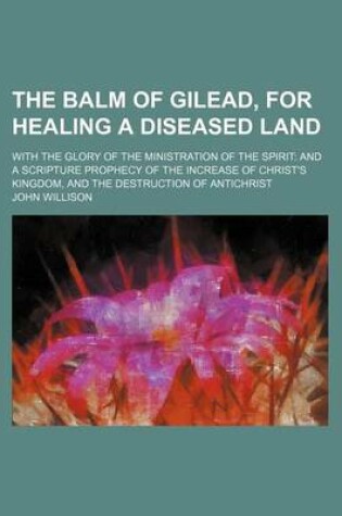 Cover of The Balm of Gilead, for Healing a Diseased Land; With the Glory of the Ministration of the Spirit and a Scripture Prophecy of the Increase of Christ's Kingdom, and the Destruction of Antichrist