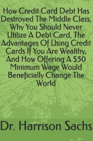 Cover of How Credit Card Debt Has Destroyed The Middle Class, Why You Should Never Utilize A Debt Card, The Advantages Of Using Credit Cards If You Are Wealthy, And How Offering A $50 Minimum Wage Would Beneficially Change The World