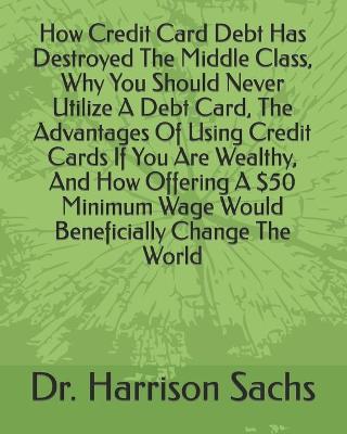 Book cover for How Credit Card Debt Has Destroyed The Middle Class, Why You Should Never Utilize A Debt Card, The Advantages Of Using Credit Cards If You Are Wealthy, And How Offering A $50 Minimum Wage Would Beneficially Change The World