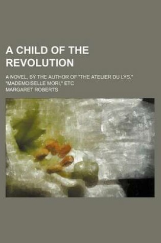 Cover of A Child of the Revolution; A Novel, by the Author of the Atelier Du Lys, Mademoiselle Mori, Etc