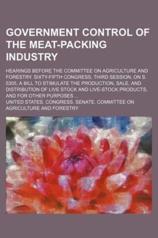 Cover of Government Control of the Meat-Packing Industry; Hearings Before the Committee on Agriculture and Forestry. Sixty-Fifth Congress, Third Session, on S. 5305, a Bill to Stimulate the Production, Sale, and Distribution of Live Stock and Live-Stock Products, a