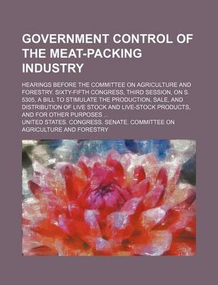 Book cover for Government Control of the Meat-Packing Industry; Hearings Before the Committee on Agriculture and Forestry. Sixty-Fifth Congress, Third Session, on S. 5305, a Bill to Stimulate the Production, Sale, and Distribution of Live Stock and Live-Stock Products, a