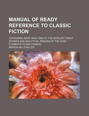 Book cover for Manual of Ready Reference to Classic Fiction; Containing Brief Analyses of the Worlds? Great Stories and Analytical Indexes of the Chief Elements Found Therein