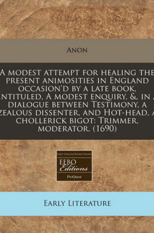 Cover of A Modest Attempt for Healing the Present Animosities in England Occasion'd by a Late Book, Entituled, a Modest Enquiry, &, in a Dialogue Between Testimony, a Zealous Dissenter, and Hot-Head, a Chollerick Bigot