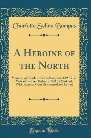 Cover of A Heroine of the North: Memoirs of Charlotte Selina Bompas (1839-1917), Wife of the First Bishop of Selkirk (Yukon), With Extracts From Her Journal and Letters (Classic Reprint)