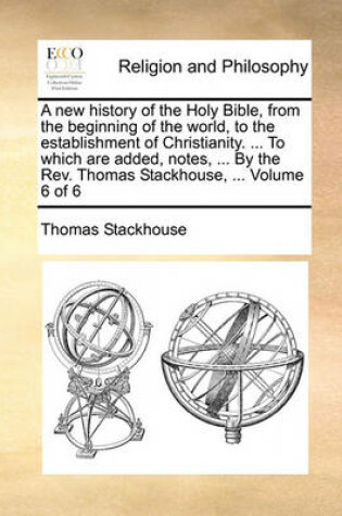 Cover of A New History of the Holy Bible, from the Beginning of the World, to the Establishment of Christianity. ... to Which Are Added, Notes, ... by the REV. Thomas Stackhouse, ... Volume 6 of 6