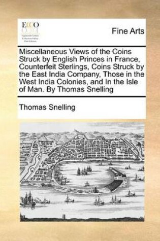 Cover of Miscellaneous Views of the Coins Struck by English Princes in France, Counterfeit Sterlings, Coins Struck by the East India Company, Those in the West India Colonies, and in the Isle of Man. by Thomas Snelling