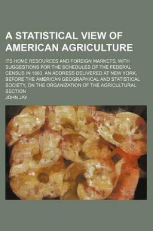 Cover of A Statistical View of American Agriculture; Its Home Resources and Foreign Markets, with Suggestions for the Schedules of the Federal Census in 1860. an Address Delivered at New York, Before the American Geographical and Statistical Society, on the Organi