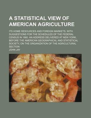 Book cover for A Statistical View of American Agriculture; Its Home Resources and Foreign Markets, with Suggestions for the Schedules of the Federal Census in 1860. an Address Delivered at New York, Before the American Geographical and Statistical Society, on the Organi