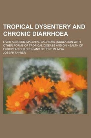 Cover of Tropical Dysentery and Chronic Diarrhoea; Liver Abscess, Malarial Cachexia, Insolation with Other Forms of Tropical Disease and on Health of European Children and Others in India