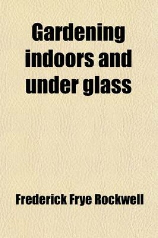 Cover of Gardening Indoors and Under Glass; A Practical Guide to the Planting, Care and Propagation of House Plants, and to the Construction and Management of