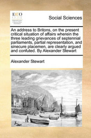 Cover of An address to Britons, on the present critical situation of affairs wherein the three leading grievances of septennial parliaments, partial representation, and sinecure placemen, are clearly argued and confuted. By Alexander Stewart