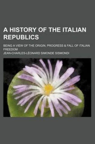 Cover of A History of the Italian Republics; Being a View of the Origin, Progress & Fall of Italian Freedom