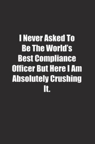 Cover of I Never Asked To Be The World's Best Compliance Officer But Here I Am Absolutely Crushing It.