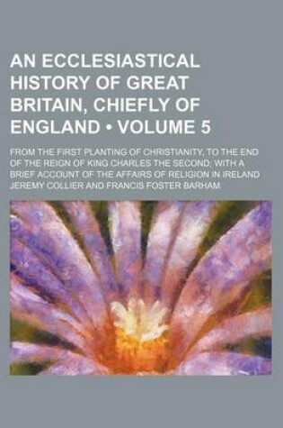 Cover of An Ecclesiastical History of Great Britain, Chiefly of England (Volume 5); From the First Planting of Christianity, to the End of the Reign of King C