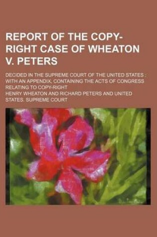 Cover of Report of the Copy-Right Case of Wheaton V. Peters; Decided in the Supreme Court of the United States with an Appendix, Containing the Acts of Congress Relating to Copy-Right