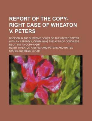 Book cover for Report of the Copy-Right Case of Wheaton V. Peters; Decided in the Supreme Court of the United States with an Appendix, Containing the Acts of Congress Relating to Copy-Right