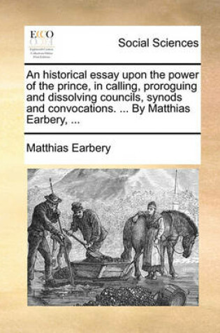 Cover of An Historical Essay Upon the Power of the Prince, in Calling, Proroguing and Dissolving Councils, Synods and Convocations. ... by Matthias Earbery, ...