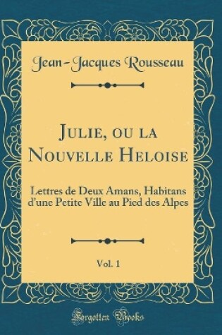 Cover of Julie, ou la Nouvelle Heloise, Vol. 1: Lettres de Deux Amans, Habitans dune Petite Ville au Pied des Alpes (Classic Reprint)